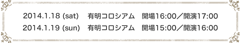 2014.1.18 (sat)有明コロシアム　開場17:00／開演18:00 2014.1.19 (sun)有明コロシアム　開場15:00／開演16:00